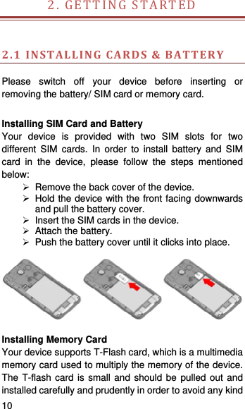    10   2.GETTINGSTARTED  2.1INSTALLINGCARDS&amp;BATTERY Please switch off your device before inserting or removing the battery/ SIM card or memory card.  Installing SIM Card and Battery Your device is provided with two SIM slots for two different SIM cards. In order to install battery and SIM card in the device, please follow the steps mentioned below:   Remove the back cover of the device.   Hold the device with the front facing downwards and pull the battery cover.   Insert the SIM cards in the device.   Attach the battery.   Push the battery cover until it clicks into place.    Installing Memory Card Your device supports T-Flash card, which is a multimedia memory card used to multiply the memory of the device. The T-flash card is small and should be pulled out and installed carefully and prudently in order to avoid any kind 