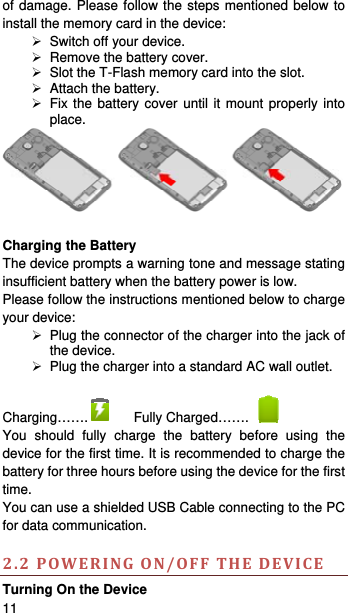   11   of damage. Please follow the steps mentioned below to install the memory card in the device:   Switch off your device.   Remove the battery cover.     Slot the T-Flash memory card into the slot.   Attach the battery.  Fix the battery cover until it mount properly into place.   Charging the Battery   The device prompts a warning tone and message stating insufficient battery when the battery power is low.     Please follow the instructions mentioned below to charge your device:   Plug the connector of the charger into the jack of the device.     Plug the charger into a standard AC wall outlet.    Charging…….  Fully Charged…….   You should fully charge the battery before using the device for the first time. It is recommended to charge the battery for three hours before using the device for the first time.  You can use a shielded USB Cable connecting to the PC for data communication.  2.2POWERINGON/OFFTHEDEVICETurning On the Device 