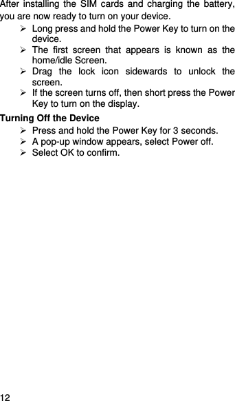    12   After installing the SIM cards and charging the battery, you are now ready to turn on your device.   Long press and hold the Power Key to turn on the device.   The first screen that appears is known as the home/idle Screen.    Drag the lock icon sidewards to unlock the screen.    If the screen turns off, then short press the Power Key to turn on the display.   Turning Off the Device   Press and hold the Power Key for 3 seconds.   A pop-up window appears, select Power off.   Select OK to confirm.  