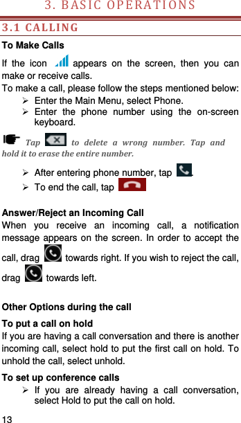   13   3.BASICOPERATIONS 3.1CALLINGTo Make Calls If the icon   appears on the screen, then you can make or receive calls.   To make a call, please follow the steps mentioned below:   Enter the Main Menu, select Phone.    Enter the phone number using the on-screen keyboard.  Tap  todeleteawrongnumber.Tapandholdittoerasetheentirenumber.  After entering phone number, tap  .   To end the call, tap     Answer/Reject an Incoming Call When you receive an incoming call, a notification message appears on the screen. In order to accept the call, drag    towards right. If you wish to reject the call, drag   towards left.   Other Options during the call To put a call on hold   If you are having a call conversation and there is another incoming call, select hold to put the first call on hold. To unhold the call, select unhold. To set up conference calls  If you are already having a call conversation, select Hold to put the call on hold. 