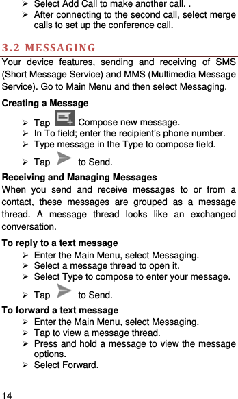    14     Select Add Call to make another call. .   After connecting to the second call, select merge calls to set up the conference call.    3.2MESSAGINGYour device features, sending and receiving of SMS (Short Message Service) and MMS (Multimedia Message Service). Go to Main Menu and then select Messaging. Creating a Message  Tap   Compose new message.   In To field; enter the recipient’s phone number.   Type message in the Type to compose field.  Tap   to Send. Receiving and Managing Messages When you send and receive messages to or from a contact, these messages are grouped as a message thread. A message thread looks like an exchanged conversation. To reply to a text message   Enter the Main Menu, select Messaging.   Select a message thread to open it.   Select Type to compose to enter your message.  Tap   to Send. To forward a text message   Enter the Main Menu, select Messaging.   Tap to view a message thread.   Press and hold a message to view the message options.  Select Forward. 