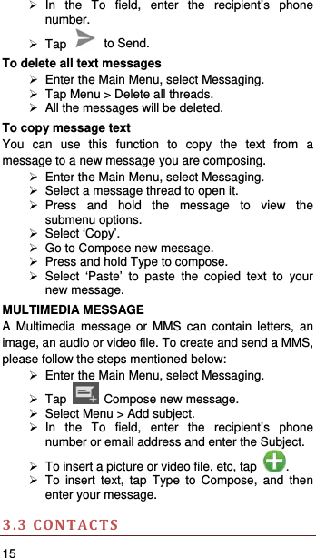   15    In the To field, enter the recipient’s phone number.  Tap   to Send. To delete all text messages   Enter the Main Menu, select Messaging.   Tap Menu &gt; Delete all threads.   All the messages will be deleted. To copy message text You can use this function to copy the text from a message to a new message you are composing.   Enter the Main Menu, select Messaging.   Select a message thread to open it.  Press and hold the message to view the submenu options.  Select ‘Copy’.   Go to Compose new message.   Press and hold Type to compose.  Select ‘Paste’ to paste the copied text to your new message. MULTIMEDIA MESSAGE A Multimedia message or MMS can contain letters, an image, an audio or video file. To create and send a MMS, please follow the steps mentioned below:   Enter the Main Menu, select Messaging.  Tap   Compose new message.   Select Menu &gt; Add subject.  In the To field, enter the recipient’s phone number or email address and enter the Subject.   To insert a picture or video file, etc, tap  .  To insert text, tap Type to Compose, and then enter your message.  3.3CONTACTS