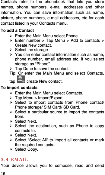    16   Contacts refer to the phonebook that lets you store names, phone numbers, e-mail addresses and other information. You can save information such as name, picture, phone numbers, e-mail addresses, etc for each contact listed in your Contacts menu.   To add a Contact   Enter the Main Menu select Phone.  Enter number &gt; Tap Menu &gt; Add to contacts &gt; Create New contact.   Select the storage   You can enter contact information such as name, phone number, email address etc, if you select storage as “Phone”.     Tap Done to save the contact. Tip: Or enter the Main Menu and select Contacts, tap    create New contact. To import contacts   Enter the Main Menu select Contacts.   Tap Menu &gt; Import/Export.  Select to import contacts from Phone contact/ Phone storage/ SIM Card/ SD Card.   Select a particular source to import the contacts from.   Select Next.  Select the destination, such as Phone to copy contacts to.  Select Next.    Select “Select All” to import all contacts or mark the required contacts.  Select Copy.   3.4EMAILYour device allows you to compose, read and send 