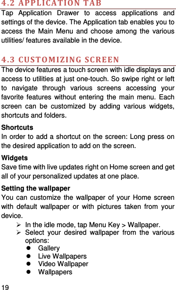   19    4.2APPLICATIONTABTap Application Drawer to access applications and settings of the device. The Application tab enables you to access the Main Menu and choose among the various utilities/ features available in the device.    4.3CUSTOMIZINGSCREENThe device features a touch screen with idle displays and access to utilities at just one-touch. So swipe right or left to navigate through various screens accessing your favorite features without entering the main menu. Each screen can be customized by adding various widgets, shortcuts and folders.     Shortcuts In order to add a shortcut on the screen: Long press on the desired application to add on the screen. Widgets Save time with live updates right on Home screen and get all of your personalized updates at one place.   Setting the wallpaper You can customize the wallpaper of your Home screen with default wallpaper or with pictures taken from your device.   In the idle mode, tap Menu Key &gt; Wallpaper.  Select your desired wallpaper from the various options:  Gallery  Live Wallpapers  Video Wallpaper  Wallpapers 