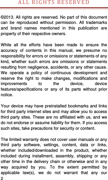    2   ALLRIGHTSRESERVED  ©2013. All rights are reserved. No part of this document can be reproduced without permission. All trademarks and brand names mentioned in this publication are property of their respective owners.    While all the efforts have been made to ensure the accuracy of contents in this manual, we presume no responsibility for errors or omissions or statements of any kind, whether such errors are omissions or statements resulting from negligence, accidents, or any other cause. We operate a policy of continuous development and reserve the right to make changes, modifications and improvements to the device, device features/specifications or any of its parts without prior notice.  Your device may have preinstalled bookmarks and links for third party internet sites and may allow you to access third party sites. These are no affiliated with us, and we do not endorse or assume liability for them. If you access such sites, take precautions for security or content.  The limited warranty does not cover user manuals or any third party software, settings, content, data or links, whether included/downloaded in the product, whether included during installment, assembly, shipping or any other time in the delivery chain or otherwise and in any way acquired by you. To the extent permitted by applicable law(s), we do not warrant that any our 