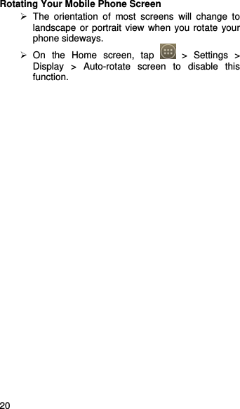    20   Rotating Your Mobile Phone Screen  The orientation of most screens will change to landscape or portrait view when you rotate your phone sideways.  On the Home screen, tap   &gt; Settings &gt; Display &gt; Auto-rotate screen to disable this function. 