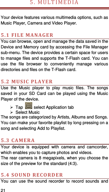   21   5.MULTIMEDIA  Your device features various multimedia options, such as Music Player, Camera and Video Player.  5.1FILEMANAGERYou can browse, open and manage the data saved in the Device and Memory card by accessing the File Manager sub-menu. The device provides a certain space for users to manage files and supports the T-Flash card. You can use the file browser to conveniently manage various directories and files on the T-Flash card.    5.2MUSICPLAYERUse the Music player to play music files. The songs saved in your SD Card can be played using the Music Player of the device.      Tap   select Application tab  Select Music  The songs are categorized by Artists, Albums and Songs. You can make your favorite playlist by long pressing on a song and selecting Add to Playlist.  5.3CAMERAYour device is equipped with camera and camcorder, which enables you to capture photos and videos.   The rear camera is 8 megapixels, when you choose the size of the preview for the standard (4:3).  5.4SOUNDRECORDERYou can use the sound recorder to record sounds and 
