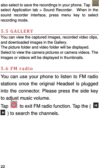    22   also select to save the recordings in your phone. Tap   select Application tab &gt; Sound Recorder.  When in the sound recorder interface, press menu key to select recording mode.  5.5GALLERYYou can view the captured images, recorded video clips, and downloaded images in the Gallery. The picture folder and video folder will be displayed. Select to view the camera pictures or camera videos. The images or videos will be displayed in thumbnails.  5.6FMradioYou can use your phone to listen to FM radio stations once the original Headset is plugged into the connector. Please press the side key to adjust music volume.   Tap    to exit FM radio function. Tap the (     ) to search the channels.    