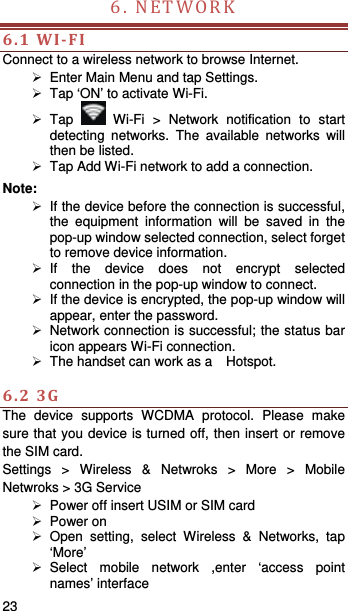   23   6.NETWORK 6.1WI‐FIConnect to a wireless network to browse Internet.   Enter Main Menu and tap Settings.   Tap ‘ON’ to activate Wi-Fi.  Tap   Wi-Fi &gt; Network notification to start detecting networks. The available networks will then be listed.   Tap Add Wi-Fi network to add a connection. Note:   If the device before the connection is successful, the equipment information will be saved in the pop-up window selected connection, select forget to remove device information.  If the device does not encrypt selected connection in the pop-up window to connect.   If the device is encrypted, the pop-up window will appear, enter the password.   Network connection is successful; the status bar icon appears Wi-Fi connection.   The handset can work as a    Hotspot.  6.23GThe device supports WCDMA protocol. Please make sure that you device is turned off, then insert or remove the SIM card. Settings &gt; Wireless &amp; Netwroks &gt; More &gt; Mobile Netwroks &gt; 3G Service   Power off insert USIM or SIM card  Power on  Open setting, select Wireless &amp; Networks, tap ‘More’  Select mobile network ,enter ‘access point names’ interface 
