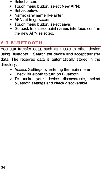    24     Select a card   Touch menu button, select New APN;   Set as below:     Name: (any name like airtel);    APN: airtelgprs.com;   Touch menu button, select save;   Go back to access point names interface, confirm the new APN selected.    6.3BLUETOOTHYou can transfer data, such as music to other device using Bluetooth.    Search the device and accept/transfer data. The received data is automatically stored in the directory.    Access Settings by entering the main menu   Check Bluetooth to turn on Bluetooth  To make your device discoverable, select bluetooth settings and check discoverable.   