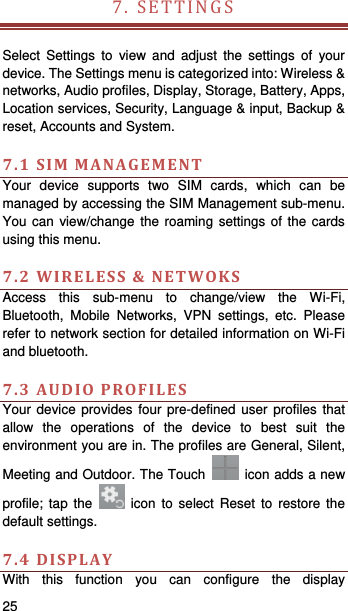   25   7.SETTINGS  Select Settings to view and adjust the settings of your device. The Settings menu is categorized into: Wireless &amp; networks, Audio profiles, Display, Storage, Battery, Apps, Location services, Security, Language &amp; input, Backup &amp; reset, Accounts and System.    7.1SIMMANAGEMENTYour device supports two SIM cards, which can be managed by accessing the SIM Management sub-menu. You can view/change the roaming settings of the cards using this menu.    7.2WIRELESS&amp;NETWOKSAccess this sub-menu to change/view the Wi-Fi, Bluetooth, Mobile Networks, VPN settings, etc. Please refer to network section for detailed information on Wi-Fi and bluetooth.    7.3AUDIOPROFILESYour device provides four pre-defined user profiles that allow the operations of the device to best suit the environment you are in. The profiles are General, Silent, Meeting and Outdoor. The Touch    icon adds a new profile; tap the   icon to select Reset to restore the default settings.   7.4DISPLAYWith this function you can configure the display 