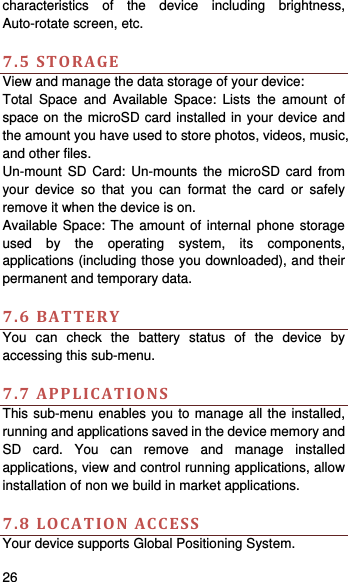    26   characteristics of the device including brightness, Auto-rotate screen, etc.    7.5STORAGEView and manage the data storage of your device: Total Space and Available Space: Lists the amount of space on the microSD card installed in your device and the amount you have used to store photos, videos, music, and other files. Un-mount SD Card: Un-mounts the microSD card from your device so that you can format the card or safely remove it when the device is on. Available Space: The amount of internal phone storage used by the operating system, its components, applications (including those you downloaded), and their permanent and temporary data.    7.6BATTERYYou can check the battery status of the device by accessing this sub-menu.    7.7APPLICATIONSThis sub-menu enables you to manage all the installed, running and applications saved in the device memory and SD card. You can remove and manage installed applications, view and control running applications, allow installation of non we build in market applications.    7.8LOCATIONACCESSYour device supports Global Positioning System.   