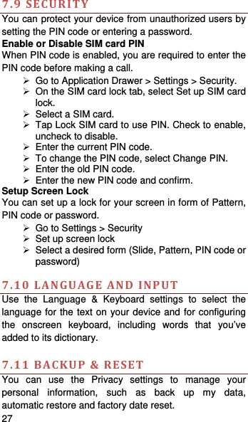   27    7.9SECURITYYou can protect your device from unauthorized users by setting the PIN code or entering a password. Enable or Disable SIM card PIN When PIN code is enabled, you are required to enter the PIN code before making a call.   Go to Application Drawer &gt; Settings &gt; Security.   On the SIM card lock tab, select Set up SIM card lock.   Select a SIM card.   Tap Lock SIM card to use PIN. Check to enable, uncheck to disable.   Enter the current PIN code.   To change the PIN code, select Change PIN.   Enter the old PIN code.   Enter the new PIN code and confirm. Setup Screen Lock You can set up a lock for your screen in form of Pattern, PIN code or password.     Go to Settings &gt; Security   Set up screen lock   Select a desired form (Slide, Pattern, PIN code or password)  7.10LANGUAGEANDINPUTUse the Language &amp; Keyboard settings to select the language for the text on your device and for configuring the onscreen keyboard, including words that you’ve added to its dictionary.    7.11BACKUP&amp;RESETYou can use the Privacy settings to manage your personal information, such as back up my data, automatic restore and factory date reset. 