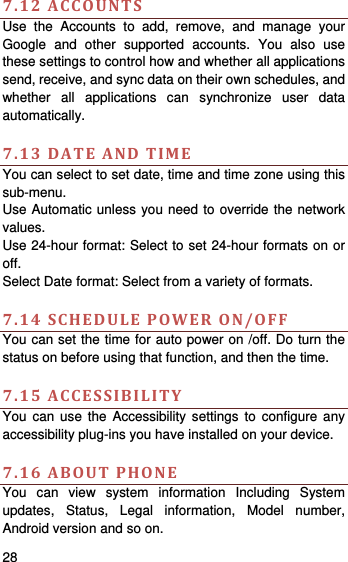    28    7.12ACCOUNTSUse the Accounts to add, remove, and manage your Google and other supported accounts. You also use these settings to control how and whether all applications send, receive, and sync data on their own schedules, and whether all applications can synchronize user data automatically.   7.13DATEANDTIMEYou can select to set date, time and time zone using this sub-menu.   Use Automatic unless you need to override the network values. Use 24-hour format: Select to set 24-hour formats on or off. Select Date format: Select from a variety of formats.  7.14SCHEDULEPOWERON/OFFYou can set the time for auto power on /off. Do turn the status on before using that function, and then the time.    7.15ACCESSIBILITYYou can use the Accessibility settings to configure any accessibility plug-ins you have installed on your device.  7.16ABOUTPHONEYou can view system information Including System updates, Status, Legal information, Model number, Android version and so on. 