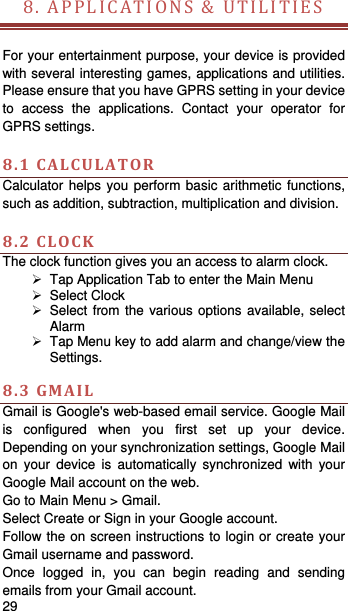   29   8.APPLICATIONS&amp;UTILITIES     For your entertainment purpose, your device is provided with several interesting games, applications and utilities. Please ensure that you have GPRS setting in your device to access the applications. Contact your operator for GPRS settings.    8.1CALCULATORCalculator helps you perform basic arithmetic functions, such as addition, subtraction, multiplication and division.  8.2CLOCKThe clock function gives you an access to alarm clock.     Tap Application Tab to enter the Main Menu    Select Clock    Select from the various options available, select Alarm    Tap Menu key to add alarm and change/view the Settings.   8.3GMAILGmail is Google&apos;s web-based email service. Google Mail is configured when you first set up your device. Depending on your synchronization settings, Google Mail on your device is automatically synchronized with your Google Mail account on the web. Go to Main Menu &gt; Gmail. Select Create or Sign in your Google account. Follow the on screen instructions to login or create your Gmail username and password. Once logged in, you can begin reading and sending emails from your Gmail account. 
