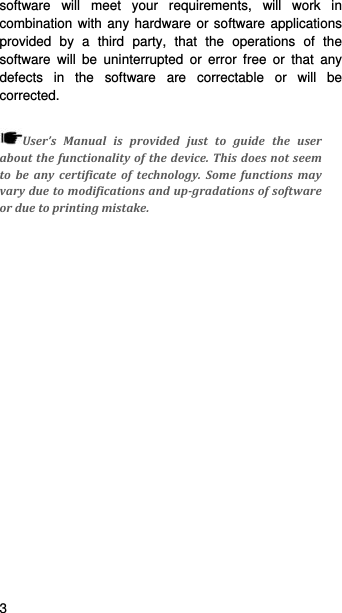   3   software will meet your requirements, will work in combination with any hardware or software applications provided by a third party, that the operations of the software will be uninterrupted or error free or that any defects in the software are correctable or will be corrected.  User’sManualisprovidedjusttoguidetheuseraboutthefunctionalityofthedevice.Thisdoesnotseemtobeanycertificateoftechnology.Somefunctionsmayvaryduetomodificationsandup‐gradationsofsoftwareorduetoprintingmistake.