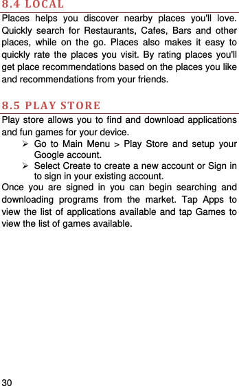    30    8.4LOCALPlaces helps you discover nearby places you&apos;ll love. Quickly search for Restaurants, Cafes, Bars and other places, while on the go. Places also makes it easy to quickly rate the places you visit. By rating places you&apos;ll get place recommendations based on the places you like and recommendations from your friends.  8.5PLAYSTOREPlay store allows you to find and download applications and fun games for your device.  Go to Main Menu &gt; Play Store and setup your Google account.   Select Create to create a new account or Sign in to sign in your existing account. Once you are signed in you can begin searching and downloading programs from the market. Tap Apps to view the list of applications available and tap Games to view the list of games available.    
