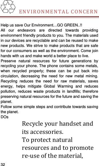    32    ENVIRONMENTALCONCERN Help us save Our Environment…GO GREEN..!! All our endeavors are directed towards providing environment friendly products to you. The materials used in our devices are recyclable and can be reused to make new products. We strive to make products that are safe for our consumers as well as the environment. Come join hands with us and make world a better place to live.   Preserve natural resources for future generations by recycling your phone. The phone contains some metals, when recycled properly; these can be put back into circulation, decreasing the need for new metal mining. Recycling reduces the need for raw materials, saves energy, helps mitigate Global Warming and reduces pollution, reduces waste products in landfills; therefore preserving natural resources for the future and saving the planet.  Follow some simple steps and contribute towards saving the planet. DOs Recycleyourhandsetanditsaccessories. Toprotectnaturalresourcesandtopromotere‐useofthematerial,