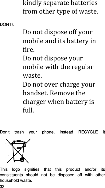   33   kindlyseparatebatteriesfromothertypeofwaste. DONTs Donotdisposeoffyourmobileanditsbatteryinfire. Donotdisposeyourmobilewiththeregularwaste. Donotoverchargeyourhandset.Removethechargerwhenbatteryisfull.Don’t trash your phone, instead RECYCLE it       This logo signifies that this product and/or its consitituents should not be disposed off with other household waste.   