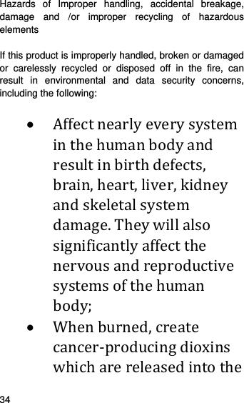    34    Hazards of Improper handling, accidental breakage, damage and /or improper recycling of hazardous elements  If this product is improperly handled, broken or damaged or carelessly recycled or disposed off in the fire, can result in environmental and data security concerns, including the following:    Affectnearlyeverysysteminthehumanbodyandresultinbirthdefects,brain,heart,liver,kidneyandskeletalsystemdamage.Theywillalsosignificantlyaffectthenervousandreproductivesystemsofthehumanbody; Whenburned,createcancer‐producingdioxinswhicharereleasedintothe