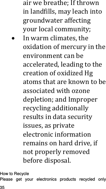   35   airwebreathe;Ifthrowninlandfills,mayleachintogroundwateraffectingyourlocalcommunity; Inwarmclimates,theoxidationofmercuryintheenvironmentcanbeaccelerated,leadingtothecreationofoxidizedHgatomsthatareknowntobeassociatedwithozonedepletion;andImproperrecyclingadditionallyresultsindatasecurityissues,asprivateelectronicinformationremainsonharddrive,ifnotproperlyremovedbeforedisposal.  How to Recycle Please get your electronics products recycled only 