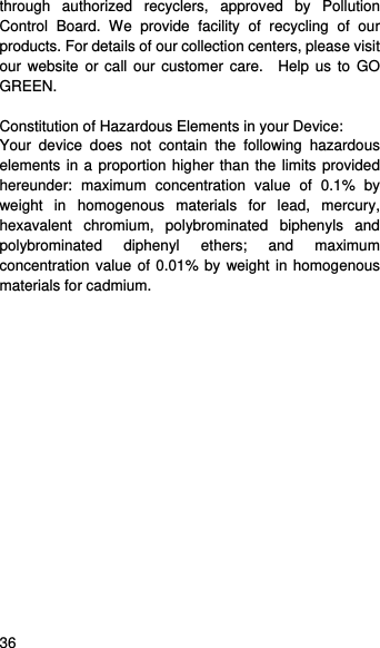    36   through authorized recyclers, approved by Pollution Control Board. We provide facility of recycling of our products. For details of our collection centers, please visit our website or call our customer care.  Help us to GO GREEN.   Constitution of Hazardous Elements in your Device: Your device does not contain the following hazardous elements in a proportion higher than the limits provided hereunder: maximum concentration value of 0.1% by weight in homogenous materials for lead, mercury, hexavalent chromium, polybrominated biphenyls and polybrominated diphenyl ethers; and maximum concentration value of 0.01% by weight in homogenous materials for cadmium.  