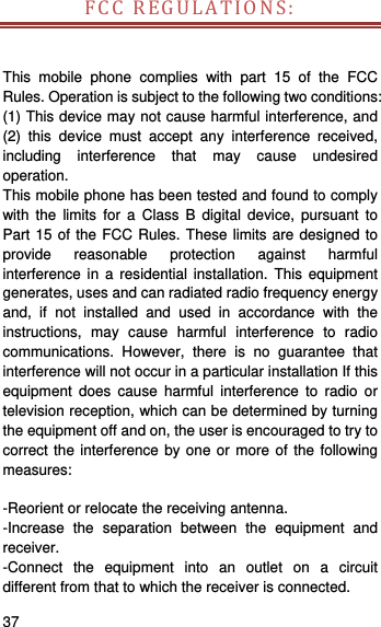   37   FCCREGULATIONS:This mobile phone complies with part 15 of the FCC Rules. Operation is subject to the following two conditions: (1) This device may not cause harmful interference, and (2) this device must accept any interference received, including interference that may cause undesired operation. This mobile phone has been tested and found to comply with the limits for a Class B digital device, pursuant to Part 15 of the FCC Rules. These limits are designed to provide reasonable protection against harmful interference in a residential installation. This equipment generates, uses and can radiated radio frequency energy and, if not installed and used in accordance with the instructions, may cause harmful interference to radio communications. However, there is no guarantee that interference will not occur in a particular installation If this equipment does cause harmful interference to radio or television reception, which can be determined by turning the equipment off and on, the user is encouraged to try to correct the interference by one or more of the following measures:  -Reorient or relocate the receiving antenna. -Increase the separation between the equipment and receiver. -Connect the equipment into an outlet on a circuit different from that to which the receiver is connected. 