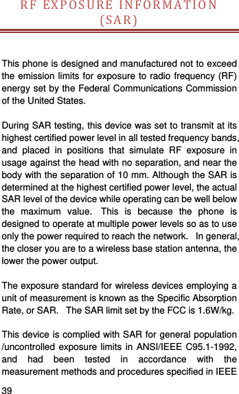   39   RFEXPOSUREINFORMATION(SAR)This phone is designed and manufactured not to exceed the emission limits for exposure to radio frequency (RF) energy set by the Federal Communications Commission of the United States.    During SAR testing, this device was set to transmit at its highest certified power level in all tested frequency bands, and placed in positions that simulate RF exposure in usage against the head with no separation, and near the body with the separation of 10 mm. Although the SAR is determined at the highest certified power level, the actual SAR level of the device while operating can be well below the maximum value.  This is because the phone is designed to operate at multiple power levels so as to use only the power required to reach the network.   In general, the closer you are to a wireless base station antenna, the lower the power output.  The exposure standard for wireless devices employing a unit of measurement is known as the Specific Absorption Rate, or SAR.   The SAR limit set by the FCC is 1.6W/kg.     This device is complied with SAR for general population /uncontrolled exposure limits in ANSI/IEEE C95.1-1992, and had been tested in accordance with the measurement methods and procedures specified in IEEE 