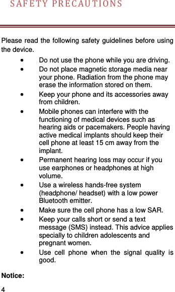    4   SAFETYPRECAUTIONS  Please read the following safety guidelines before using the device.    Do not use the phone while you are driving.    Do not place magnetic storage media near your phone. Radiation from the phone may erase the information stored on them.  Keep your phone and its accessories away from children.    Mobile phones can interfere with the functioning of medical devices such as hearing aids or pacemakers. People having active medical implants should keep their cell phone at least 15 cm away from the implant.  Permanent hearing loss may occur if you use earphones or headphones at high volume.   Use a wireless hands-free system (headphone/ headset) with a low power Bluetooth emitter.  Make sure the cell phone has a low SAR.  Keep your calls short or send a text message (SMS) instead. This advice applies specially to children adolescents and pregnant women.  Use cell phone when the signal quality is good.  Notice: 