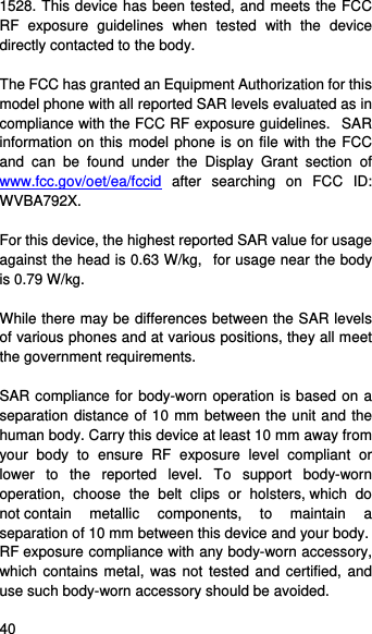    40   1528. This device has been tested, and meets the FCC RF exposure guidelines when tested with the device directly contacted to the body.    The FCC has granted an Equipment Authorization for this model phone with all reported SAR levels evaluated as in compliance with the FCC RF exposure guidelines.   SAR information on this model phone is on file with the FCC and can be found under the Display Grant section of www.fcc.gov/oet/ea/fccid after searching on FCC ID: WVBA792X.  For this device, the highest reported SAR value for usage against the head is 0.63 W/kg,   for usage near the body is 0.79 W/kg.  While there may be differences between the SAR levels of various phones and at various positions, they all meet the government requirements.  SAR compliance for body-worn operation is based on a separation distance of 10 mm between the unit and the human body. Carry this device at least 10 mm away from your body to ensure RF exposure level compliant or lower to the reported level. To support body-worn operation, choose the belt clips or holsters, which do not contain metallic components, to maintain a separation of 10 mm between this device and your body.   RF exposure compliance with any body-worn accessory, which contains metal, was not tested and certified, and use such body-worn accessory should be avoided. 