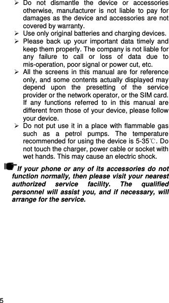   5    Do not dismantle the device or accessories otherwise, manufacturer is not liable to pay for damages as the device and accessories are not covered by warranty.   Use only original batteries and charging devices.    Please back up your important data timely and keep them properly. The company is not liable for any failure to call or loss of data due to mis-operation, poor signal or power cut, etc.  All the screens in this manual are for reference only, and some contents actually displayed may depend upon the presetting of the service provider or the network operator, or the SIM card. If any functions referred to in this manual are different from those of your device, please follow your device.     Do not put use it in a place with flammable gas such as a petrol pumps. The temperature recommended for using the device is 5-35℃. Do not touch the charger, power cable or socket with wet hands. This may cause an electric shock.   If your phone or any of its accessories do not function normally, then please visit your nearest authorized service facility. The qualified personnel will assist you, and if necessary, will arrange for the service. 