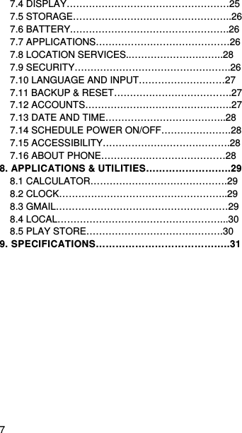   7   7.4 DISPLAY……………………………………………25 7.5 STORAGE…………………………………………..26 7.6 BATTERY.………………………………………….26 7.7 APPLICATIONS……………………………………26 7.8 LOCATION SERVICES..………………………..28 7.9 SECURITY………………………………………….26 7.10 LANGUAGE AND INPUT………………………27 7.11 BACKUP &amp; RESET……………………………….27 7.12 ACCOUNTS……………………………………….27 7.13 DATE AND TIME………………………………..28 7.14 SCHEDULE POWER ON/OFF………………….28 7.15 ACCESSIBILITY………………………………….28 7.16 ABOUT PHONE…………………………………28 8. APPLICATIONS &amp; UTILITIES……………………..29 8.1 CALCULATOR…………………………………….29 8.2 CLOCK……………………………………………..29 8.3 GMAIL………………………………………………29 8.4 LOCAL……………………………………………...30 8.5 PLAY STORE…………………………………….30 9. SPECIFICATIONS…………………………………..31  