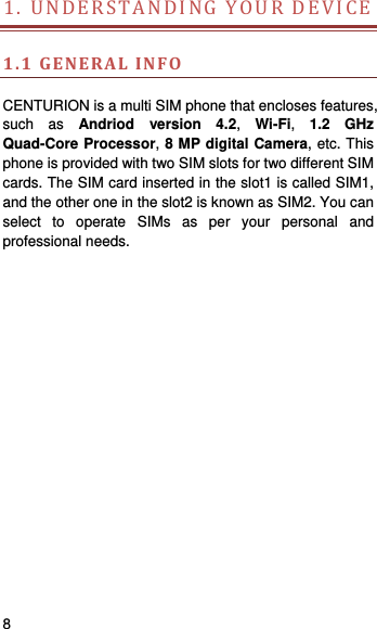    8   1.UNDERSTANDINGYOURDEVICE  1.1GENERALINFO CENTURION is a multi SIM phone that encloses features, such as Andriod version 4.2,  Wi-Fi,  1.2 GHz Quad-Core Processor, 8 MP digital Camera, etc. This phone is provided with two SIM slots for two different SIM cards. The SIM card inserted in the slot1 is called SIM1, and the other one in the slot2 is known as SIM2. You can select to operate SIMs as per your personal and professional needs.   