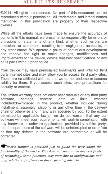  1 ALL RIG HTS RE SER V ED                                       ©2014. All  rights are  reserved.  No  part  of this  document  can  be reproduced without permission.  All trademarks and brand  names mentioned  in  this  publication  are  property  of  their  respective owners.    While  all  the  efforts  have  been  made  to  ensure  the  accuracy  of contents in this manual, we presume no responsibility for errors or omissions  or  statements  of  any  kind,  whether  such  errors  are omissions  or  statements  resulting  from  negligence,  accidents,  or any other cause. We operate a policy of continuous development and  reserve  the  right  to  make  changes,  modifications  and improvements to the device, device features/ specifications or any of its parts without prior notice.  Your device  may have preinstalled  bookmarks  and  links  for  third party internet sites and may allow you to access third party sites. These are no affiliated with us, and we do not endorse or assume liability  for  them.  If  you  access  such  sites,  take  precautions  for security or content.  The limited warranty does not cover user manuals or any third party software,  settings,  content,  data  or  links,  whether included/downloaded  in  the  product,  whether  included  during installment,  assembly,  shipping  or  any  other  time  in  the  delivery chain or otherwise and in any way acquired by you. To the extent permitted  by  applicable  law(s),  we  do  not  warrant  that  any  our software will meet your requirements, will work in combination with any  hardware  or  software  applications provided  by  a  third  party, that the operations of the software will be uninterrupted or error free or  that  any  defects  in  the  software  are  correctable  or  will  be corrected.  User’s  Manual  is  provided  just  to  guide  the  user  about  the functionality of  the  device.  This  does  not  seem  to  be  any certificate of  technology.  Some  functions  may  vary  due  to  modifications  and up-gradations of software or due to printing mistake. 