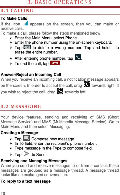  10 3. BAS IC  O P E R A T I O N S                                        3. 1  CAL LIN G To Make Calls If  the  icon    appears  on  the  screen,  then  you  can  make  or receive calls.   To make a call, please follow the steps mentioned below:   Enter the Main Menu, select Phone.     Enter the phone number using the on-screen keyboard.    Tap    to  delete  a  wrong  number.  Tap  and  hold  it  to erase the entire number.   After entering phone number, tap  .   To end the call, tap      Answer/Reject an Incoming Call When you receive an incoming call, a notification message appears on the screen. In order to accept the call, drag    towards right. If you wish to reject the call, drag    towards left.       3. 2  MESSAGING  Your  device  features,  sending  and  receiving  of  SMS  (Short Message Service) and MMS (Multimedia Message Service). Go to Main Menu and then select Messaging. Creating a Message  Tap   Compose new message.   In To field; enter the recipient’s phone number.  Type message in the Type to compose field.  Tap    to Send. Receiving and Managing Messages When you send and receive messages to or from a contact, these messages are  grouped as a message  thread. A message thread looks like an exchanged conversation. To reply to a text message 