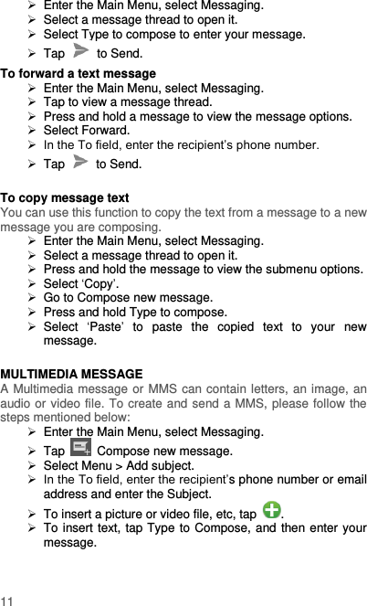  11   Enter the Main Menu, select Messaging.   Select a message thread to open it.   Select Type to compose to enter your message.  Tap    to Send. To forward a text message   Enter the Main Menu, select Messaging.  Tap to view a message thread.   Press and hold a message to view the message options.   Select Forward.  In the To field, enter the recipient’s phone number.  Tap    to Send.  To copy message text You can use this function to copy the text from a message to a new message you are composing.   Enter the Main Menu, select Messaging.   Select a message thread to open it.   Press and hold the message to view the submenu options.   Select ‘Copy’.  Go to Compose new message.   Press and hold Type to compose.   Select  ‘Paste’  to  paste  the  copied  text  to  your  new message.  MULTIMEDIA MESSAGE A Multimedia message or MMS can contain letters, an image, an audio or video file. To create and send a MMS, please follow the steps mentioned below:   Enter the Main Menu, select Messaging.  Tap    Compose new message.   Select Menu &gt; Add subject.  In the To field, enter the recipient’s phone number or email address and enter the Subject.   To insert a picture or video file, etc, tap  .   To insert text, tap Type to Compose, and then enter your message.  