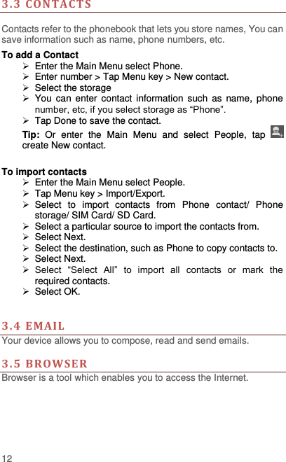  12 3. 3  CONTACTS   Contacts refer to the phonebook that lets you store names, You can save information such as name, phone numbers, etc.   To add a Contact   Enter the Main Menu select Phone.   Enter number &gt; Tap Menu key &gt; New contact.   Select the storage   You can  enter contact  information  such  as  name,  phone number, etc, if you select storage as “Phone”.     Tap Done to save the contact. Tip:  Or  enter  the  Main  Menu  and  select  People,  tap   create New contact.  To import contacts   Enter the Main Menu select People.  Tap Menu key &gt; Import/Export.   Select  to  import  contacts  from  Phone  contact/  Phone storage/ SIM Card/ SD Card.   Select a particular source to import the contacts from.     Select Next.   Select the destination, such as Phone to copy contacts to.   Select Next.    Select  “Select  All”  to  import  all  contacts  or  mark  the required contacts.   Select OK.     3. 4  EMA IL Your device allows you to compose, read and send emails.    3. 5  BROWSER Browser is a tool which enables you to access the Internet.   