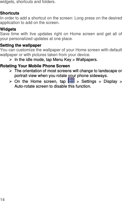  14 widgets, shortcuts and folders.    Shortcuts In order to add a shortcut on the screen: Long press on the desired application to add on the screen. Widgets Save time  with live  updates right on Home screen and get all of your personalized updates at one place.   Setting the wallpaper You can customize the wallpaper of your Home screen with default wallpaper or with pictures taken from your device.   In the idle mode, tap Menu Key &gt; Wallpapers. Rotating Your Mobile Phone Screen   The orientation of most screens will change to landscape or portrait view when you rotate your phone sideways.   On  the  Home  screen,  tap    &gt;  Settings  &gt;  Display  &gt; Auto-rotate screen to disable this function. 