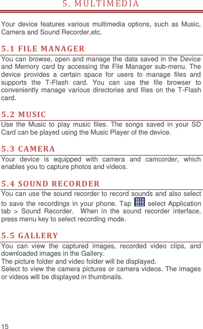  15 5. MULT IM EDI A                                                   Your device  features various  multimedia options, such as Music, Camera and Sound Recorder,etc.  5. 1  FIL E  MAN AGER You can browse, open and manage the data saved in the Device and Memory card by accessing the File Manager sub-menu. The device  provides  a  certain  space  for  users  to  manage  files  and supports  the  T-Flash  card.  You  can  use  the  file  browser  to conveniently manage various directories and files on the  T-Flash card.    5.2  MUSIC  Use  the  Music  to  play  music  files.  The  songs  saved  in  your  SD Card can be played using the Music Player of the device.      5.3  CAMERA  Your  device  is  equipped  with  camera  and  camcorder,  which enables you to capture photos and videos.    5.4  SOUND  RE CORDER   You can use the sound recorder to record sounds and also select to save the recordings in your phone. Tap    select Application tab  &gt;  Sound  Recorder.    When  in  the  sound  recorder  interface, press menu key to select recording mode.  5.5  GALLE RY You  can  view  the  captured  images,  recorded  video  clips,  and downloaded images in the Gallery. The picture folder and video folder will be displayed. Select to view the camera pictures or camera videos. The images or videos will be displayed in thumbnails.     