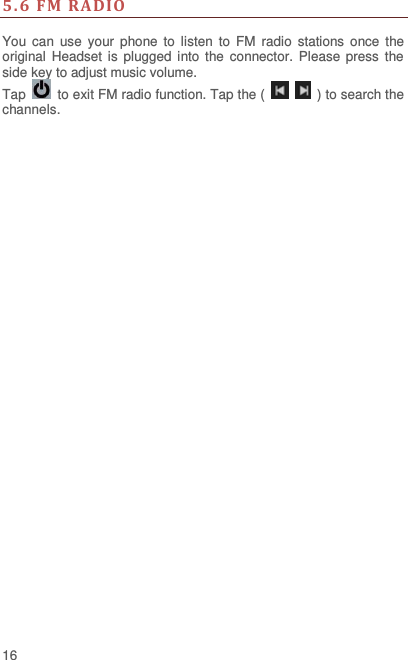  16 5.6  FM  RADIO  You can  use  your  phone  to  listen  to  FM  radio  stations  once  the original  Headset  is  plugged  into the connector. Please  press  the side key to adjust music volume.   Tap   to exit FM radio function. Tap the (      ) to search the channels. 
