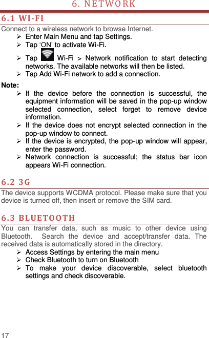  17 6. NETWORK                            6. 1  WI-FI Connect to a wireless network to browse Internet.   Enter Main Menu and tap Settings.  Tap ‘ON’ to activate Wi-Fi.  Tap   Wi-Fi  &gt;  Network  notification  to  start  detecting networks. The available networks will then be listed.  Tap Add Wi-Fi network to add a connection. Note:   If  the  device  before  the  connection  is  successful,  the equipment information will be saved in the pop-up window selected  connection,  select  forget  to  remove  device information.   If the device  does not encrypt selected connection in the pop-up window to connect.   If the device is encrypted, the pop-up window will appear, enter the password.  Network  connection  is  successful;  the  status  bar  icon appears Wi-Fi connection.  6. 2  3G   The device supports WCDMA protocol. Please make sure that you device is turned off, then insert or remove the SIM card.  6. 3  BLUETOOTH You  can  transfer  data,  such  as  music  to  other  device  using Bluetooth.    Search  the  device  and  accept/transfer  data.  The received data is automatically stored in the directory.    Access Settings by entering the main menu   Check Bluetooth to turn on Bluetooth   To  make  your  device  discoverable,  select  bluetooth settings and check discoverable.   