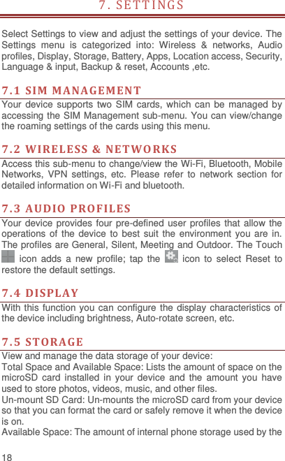  18 7. SETTINGS                              Select Settings to view and adjust the settings of your device. The Settings  menu  is  categorized  into:  Wireless  &amp;  networks,  Audio profiles, Display, Storage, Battery, Apps, Location access, Security, Language &amp; input, Backup &amp; reset, Accounts ,etc.    7. 1  SIM  MANA GEMENT Your device  supports two SIM  cards, which can be managed by accessing the SIM Management sub-menu. You can view/change the roaming settings of the cards using this menu.    7. 2  WIRELE SS &amp; NETWO RKS Access this sub-menu to change/view the Wi-Fi, Bluetooth, Mobile Networks,  VPN  settings,  etc.  Please  refer  to  network  section  for detailed information on Wi-Fi and bluetooth.    7.3  AUDIO PROFIL ES  Your device provides four pre-defined user profiles that allow  the operations of the device to best suit the environment you are in. The profiles are General, Silent, Meeting and Outdoor. The Touch   icon  adds  a  new  profile;  tap  the    icon to  select  Reset  to restore the default settings.    7.4  DISPLA Y With this function you can configure the display characteristics of the device including brightness, Auto-rotate screen, etc.    7.5  STORA GE View and manage the data storage of your device: Total Space and Available Space: Lists the amount of space on the microSD  card  installed  in your device  and  the  amount you  have used to store photos, videos, music, and other files. Un-mount SD Card: Un-mounts the microSD card from your device so that you can format the card or safely remove it when the device is on. Available Space: The amount of internal phone storage used by the 