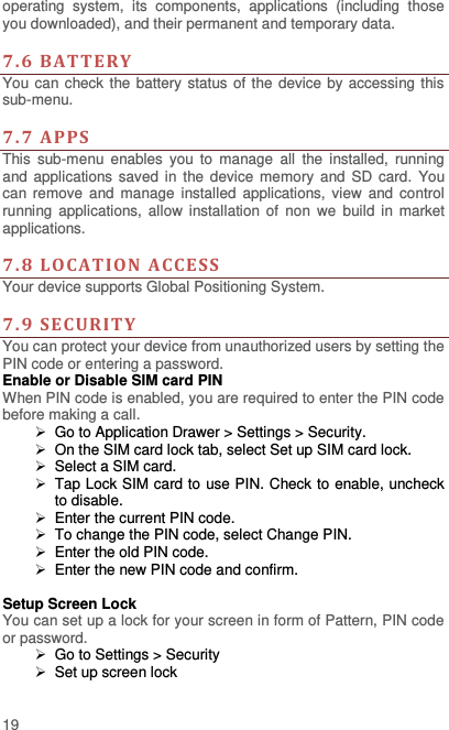  19 operating  system,  its  components,  applications  (including  those you downloaded), and their permanent and temporary data.    7. 6  BAT TERY You can check the battery status of the device by accessing this sub-menu.    7.7  APPS This  sub-menu  enables  you  to  manage  all  the  installed,  running and applications saved  in  the device  memory  and  SD  card.  You can remove  and manage  installed  applications, view  and  control running  applications,  allow installation  of  non  we  build  in market applications.    7.8  LO CATION  ACCE SS  Your device supports Global Positioning System.    7.9  SECURITY  You can protect your device from unauthorized users by setting the PIN code or entering a password. Enable or Disable SIM card PIN When PIN code is enabled, you are required to enter the PIN code before making a call.  Go to Application Drawer &gt; Settings &gt; Security.   On the SIM card lock tab, select Set up SIM card lock.   Select a SIM card.   Tap Lock SIM card to use PIN. Check to enable, uncheck to disable.   Enter the current PIN code.   To change the PIN code, select Change PIN.   Enter the old PIN code.   Enter the new PIN code and confirm.  Setup Screen Lock You can set up a lock for your screen in form of Pattern, PIN code or password.    Go to Settings &gt; Security  Set up screen lock 