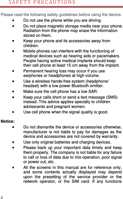  2 SAFETY PR ECAU T I ON S         Please read the following safety guidelines before using the device.    Do not use the phone while you are driving.    Do not place magnetic storage media near your phone. Radiation from the phone may erase the information stored on them.  Keep your phone and its accessories away from children.    Mobile phones can interfere with the functioning of medical devices such as hearing aids or pacemakers. People having active medical implants should keep their cell phone at least 15 cm away from the implant.  Permanent hearing loss may occur if you use earphones or headphones at high volume.    Use a wireless hands-free system (headphone/ headset) with a low power Bluetooth emitter.  Make sure the cell phone has a low SAR.  Keep your calls short or send a text message (SMS) instead. This advice applies specially to children adolescents and pregnant women.  Use cell phone when the signal quality is good.  Notice:  Do not dismantle the device or accessories otherwise, manufacturer is not liable to  pay for damages as the device and accessories are not covered by warranty.  Use only original batteries and charging devices.    Please  back  up your important  data timely  and  keep them properly. The company is not liable for any failure to call or loss of data due to mis-operation, poor signal or power cut, etc.  All the screens in this manual are  for reference only, and  some  contents  actually  displayed  may  depend upon  the  presetting  of  the  service  provider  or  the network  operator,  or  the  SIM  card.  If  any  functions 