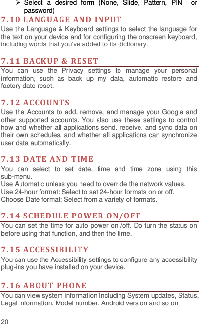  20   Select  a  desired  form  (None,  Slide,  Pattern,  PIN    or password) 7. 10  L ANGUAGE AND  INPUT  Use the Language &amp; Keyboard settings to select the language for the text on your device and for configuring the onscreen keyboard, including words that you’ve added to its dictionary.    7. 11  BACKUP &amp; RESET    You  can  use  the  Privacy  settings  to  manage  your  personal information,  such  as  back  up  my data,  automatic  restore  and factory date reset.  7.12 A CCO UNTS Use the Accounts to add, remove, and manage your Google and other supported accounts. You also use these settings to control how and whether all applications send, receive, and sync data on their own schedules, and whether all applications can synchronize user data automatically.    7. 13  DATE AND  TIM E You  can  select  to  set  date,  time  and  time  zone  using  this sub-menu.     Use Automatic unless you need to override the network values. Use 24-hour format: Select to set 24-hour formats on or off. Choose Date format: Select from a variety of formats.  7. 14  SCHEDULE POWE R ON/O F F   You can set the time for auto power on /off. Do turn the status on before using that function, and then the time.    7. 15  A CCE SSIBIL ITY You can use the Accessibility settings to configure any accessibility plug-ins you have installed on your device.  7. 16  ABOU T  PHO NE   You can view system information Including System updates, Status, Legal information, Model number, Android version and so on. 