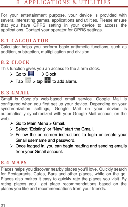  21 8. APPL ICA T I O N S   &amp;   U T I L I T I E S                           For  your  entertainment  purpose,  your  device  is  provided  with several interesting games, applications and utilities. Please ensure that  you  have  GPRS  setting  in  your  device  to  access  the applications. Contact your operator for GPRS settings.    8. 1  CALCULAT OR  Calculator  helps  you  perform  basic  arithmetic  functions,  such  as addition, subtraction, multiplication and division.  8. 2  CLOCK This function gives you an access to the alarm clock.    Go to      Clock  Tap    &gt; tap    to add alarm.  8.3  GMAIL Gmail  is  Google&apos;s  web-based  email  service.  Google  Mail  is configured when you first set  up your device. Depending on your synchronization  settings,  Google  Mail  on  your  device  is automatically synchronized with your Google Mail account on the web.  Go to Main Menu &gt; Gmail.   Select “Existing” or “New” start the Gmail.   Follow  the  on  screen  instructions  to  login  or  create  your Gmail username and password.   Once logged in, you can begin reading and sending emails from your Gmail account.  8.4  MA PS   Places helps you discover nearby places you&apos;ll love. Quickly search for  Restaurants,  Cafes,  Bars  and  other  places,  while  on  the  go. Places also makes it easy to quickly rate the places you visit. By rating  places  you&apos;ll  get  place  recommendations  based  on  the places you like and recommendations from your friends.  