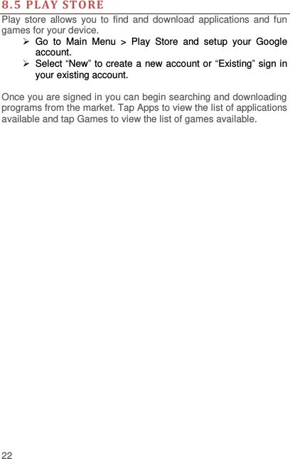  22  8.5  PLAY  STO RE  Play  store  allows  you  to  find  and  download  applications  and  fun games for your device.   Go  to  Main  Menu  &gt;  Play  Store  and  setup  your  Google account.   Select “New” to create a new account or “Existing” sign in your existing account.  Once you are signed in you can begin searching and downloading programs from the market. Tap Apps to view the list of applications available and tap Games to view the list of games available.     