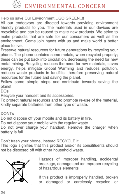  24   E N VIRONMEN TA L  CO N C E R N   Help us save Our Environment…GO GREEN..!! All  our  endeavors  are  directed  towards  providing  environment friendly  products  to  you.  The  materials  used  in  our  devices  are recyclable and can be reused to make new products. We strive to make  products  that  are  safe  for  our  consumers  as  well  as  the environment.  Come  join  hands  with  us  and  make  world  a  better place to live.   Preserve natural resources for future generations by recycling your phone. The phone contains some metals, when recycled properly; these can be put back into circulation, decreasing the need for new metal mining. Recycling reduces the need for raw materials, saves energy,  helps  mitigate  Global  Warming  and  reduces  pollution, reduces  waste  products  in  landfills;  therefore  preserving  natural resources for the future and saving the planet.   Follow  some  simple  steps  and  contribute  towards  saving  the planet. DOs Recycle your handset and its accessories.   To protect natural resources and to promote re-use of the material, kindly separate batteries from other type of waste.    DONTs Do not dispose off your mobile and its battery in fire.   Do not dispose your mobile with the regular waste.   Do  not  over  charge  your  handset.  Remove  the  charger  when battery is full.  Don’t trash your phone, instead RECYCLE it                                                                                                                                   This logo signifies that this product and/or its consitituents should not be disposed off with other household waste.    Hazards  of  Improper  handling,  accidental breakage, damage and /or improper recycling of hazardous elements  If this product is improperly handled, broken or  damaged  or  carelessly  recycled  or 