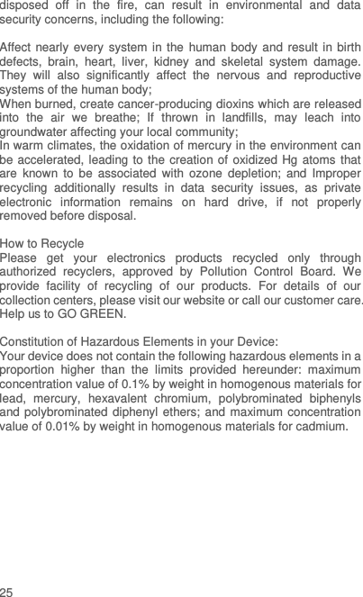  25 disposed  off  in  the  fire,  can  result  in  environmental  and  data security concerns, including the following:    Affect nearly every system in the human body  and  result in birth defects,  brain,  heart,  liver,  kidney  and  skeletal  system  damage. They  will  also  significantly  affect  the  nervous  and  reproductive systems of the human body; When burned, create cancer-producing dioxins which are released into  the  air  we  breathe;  If  thrown  in  landfills,  may  leach  into groundwater affecting your local community; In warm climates, the oxidation of mercury in the environment can be accelerated, leading to the creation of oxidized Hg atoms that are  known  to  be  associated  with  ozone  depletion;  and  Improper recycling  additionally  results  in  data  security  issues,  as  private electronic  information  remains  on  hard  drive,  if  not  properly removed before disposal.      How to Recycle Please  get  your  electronics  products  recycled  only  through authorized  recyclers,  approved  by  Pollution  Control  Board.  We provide  facility  of  recycling  of  our  products.  For  details  of  our collection centers, please visit our website or call our customer care.   Help us to GO GREEN.    Constitution of Hazardous Elements in your Device: Your device does not contain the following hazardous elements in a proportion  higher  than  the  limits  provided  hereunder:  maximum concentration value of 0.1% by weight in homogenous materials for lead,  mercury,  hexavalent  chromium,  polybrominated  biphenyls and polybrominated diphenyl ethers; and maximum concentration value of 0.01% by weight in homogenous materials for cadmium.  