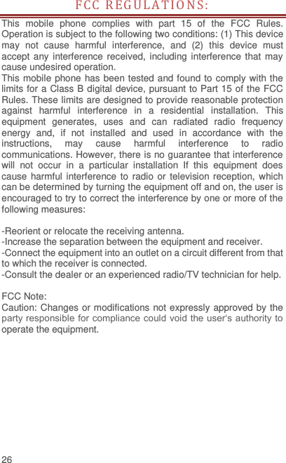  26 FCC REGU LATIO NS:  This  mobile  phone  complies  with  part  15  of  the  FCC  Rules. Operation is subject to the following two conditions: (1) This device may  not  cause  harmful  interference,  and  (2)  this  device  must accept any interference received,  including interference  that  may cause undesired operation. This mobile phone has been tested and found to comply with the limits for a Class B digital device, pursuant to Part 15 of the FCC Rules. These limits are designed to provide reasonable protection against  harmful  interference  in  a  residential  installation.  This equipment  generates,  uses  and  can  radiated  radio  frequency energy  and,  if  not  installed  and  used  in  accordance  with  the instructions,  may  cause  harmful  interference  to  radio communications. However, there is no guarantee that interference will  not  occur  in  a  particular  installation  If  this  equipment  does cause harmful interference to radio or television reception,  which can be determined by turning the equipment off and on, the user is encouraged to try to correct the interference by one or more of the following measures:  -Reorient or relocate the receiving antenna. -Increase the separation between the equipment and receiver. -Connect the equipment into an outlet on a circuit different from that to which the receiver is connected. -Consult the dealer or an experienced radio/TV technician for help.  FCC Note: Caution: Changes or modifications not expressly approved by the party responsible for compliance could void the user‘s authority to operate the equipment. 